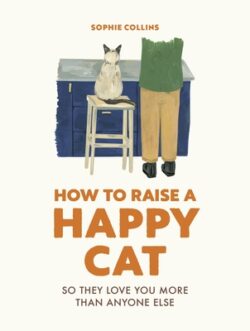 How to Raise a Happy Cat: So They Love You (More Than Anyone Else)