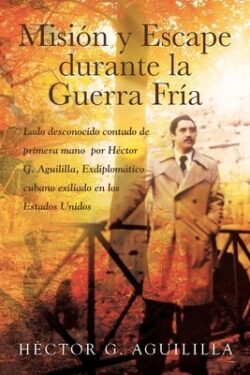 Misión y Escape durante la Guerra FrÃa: Lado desconocido contado de primera mano por Héctor G. Aguililla Exdiplomático cubano exiliado en los Estados