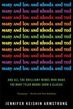 Mary and Lou and Rhoda and Ted: And All the Brilliant Minds Who Made the Mary Tyler Moore Show a Classic