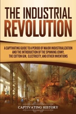 The Industrial Revolution: A Captivating Guide to a Period of Major Industrialization and the Introduction of the Spinning Jenny, the Cotton Gin,
