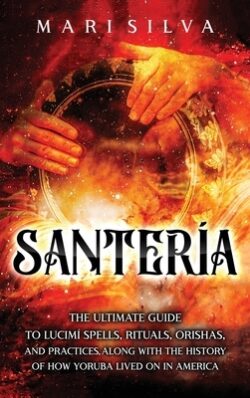 Santería: The Ultimate Guide to Lucumí Spells, Rituals, Orishas, and Practices, Along with the History of How Yoruba Lived On in