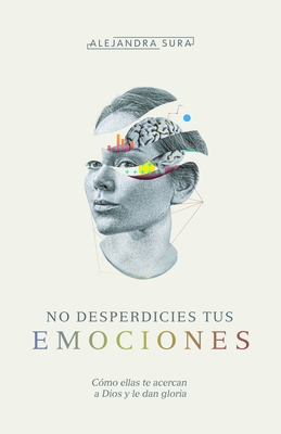 No Desperdicies Tus Emociones: Cómo Lo Que Sientes Te Acerca a Dios Y Le Da Gloria
