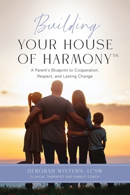 Building Your House of Harmony(TM): A Parent's Blueprint to Cooperation, Respect, and Lasting Change