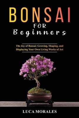 Bonsai for Beginners: The Joy of Bonsai: Growing, Shaping, and Displaying Your Own Living Works of Art