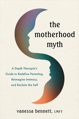 The Motherhood Myth: A Depth Therapist's Guide to Redefine Parenting, Reimagine Intimacy, and Reclaim the Self