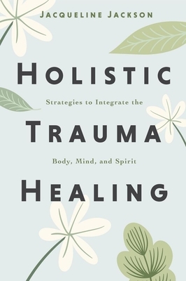 Holistic Trauma Healing: Strategies to Integrate the Body, Mind, and Spirit
