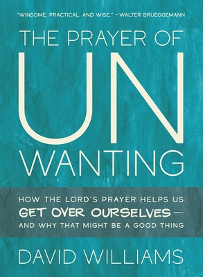 The Prayer of Unwanting: How the Lord's Prayer Helps Us Get Over Ourselves--and Why That Might Be a Good Thing