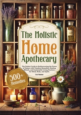 The Holistic Home Apothecary: The Perfect Guide to Rediscovering the Power of Nature with Timeless Remedies, Healing Rituals, and Sustainable Living P