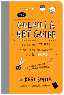 The Guerilla Art Guide: Everything You Need to Put Your Message Out Into the World--For Fun, Nonprofit, and World Domination