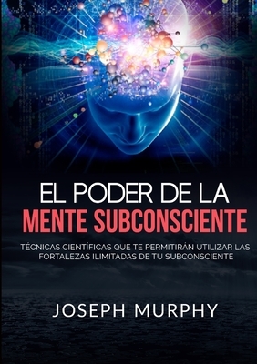 El Poder De La Mente Subconsciente - T?cnicas cient?ficas que te permitir?n utilizar las fortalezas ilimitadas de tu subconsciente