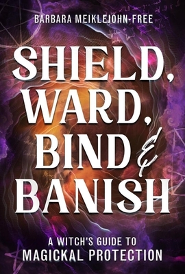 Shield, Ward, Bind & Banish: A Witch's Guide to Magickal Protection